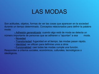 LAS MODAS
Son actitudes, objetos, formas de ver las cosas que aparecen en la sociedad
durante un tiempo determinado. Conceptos relacionados para definir la palabra
moda:
         - Adhesión generalizada: cuando algo está de moda se detecta un
número importante de personas que se adhieren o “apuntan” a esa         moda.
         - Novedad
         - Transitoriedad: fugacidad en el tiempo, las modas pasan rápido.
         - Identidad: se utilizan para definirse unos a otros
         - Funcionalidad: casi todas las modas cumple una función.
Responden a criterios sociales, económicos, culturales, tecnológicos o
ideológicos.
 