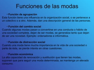 Funciones de las modas
    • Función de agrupación
Esta función tiene una influencia en la organización social, o se pertenece a
un colectivo o a otro. Además, dan una descripción general de las personas.

    • Función del cambio social
Cuando algunas modas pasan a convertirse en una conducta o hábito de
una sociedad completa, dejan de ser modas, se generaliza tanto que dejan
de ser una novedad. Ejemplo: ordenadores e informática.

    • Función de distracción social
Cuando una moda tiene mucha importancia en la vida de una sociedad o
parte de ésta, se pierde interés en otras cuestiones.

    • Función económica
La alta capacidad de renovación y sustitución que tienen las modas,
suponen que para seguir una moda determinada, se mantenga un elevado
consumo.
 
