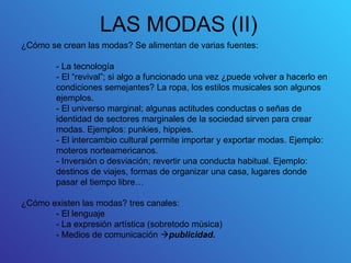 LAS MODAS (II)
¿Cómo se crean las modas? Se alimentan de varias fuentes:

        - La tecnología
        - El “revival”; si algo a funcionado una vez ¿puede volver a hacerlo en
        condiciones semejantes? La ropa, los estilos musicales son algunos
        ejemplos.
        - El universo marginal; algunas actitudes conductas o señas de
        identidad de sectores marginales de la sociedad sirven para crear
        modas. Ejemplos: punkies, hippies.
        - El intercambio cultural permite importar y exportar modas. Ejemplo:
        moteros norteamericanos.
        - Inversión o desviación; revertir una conducta habitual. Ejemplo:
        destinos de viajes, formas de organizar una casa, lugares donde
        pasar el tiempo libre…

¿Cómo existen las modas? tres canales:
       - El lenguaje
       - La expresión artística (sobretodo música)
       - Medios de comunicación publicidad.
 