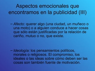Aspectos emocionales que
encontramos en la publicidad (III)

– Afecto: querer algo (una ciudad, un muñeco o
  una moto) o a alguien conduce a hacer cosas
  que sólo están justificadas por la relación de
  cariño, mutuo o no, que existe.


– Ideología: los pensamientos políticos,
  morales o religiosos. El compromiso, los
  ideales o las ideas sobre cómo deben ser las
  cosas son también fuente de motivación.
 
