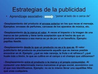 Estrategias de la publicidad
  • Aprendizaje asociativo                 “poner al lado de o cerca de”

-Desplazamiento del producto al envase exterior en los que recae el mensaje.
Ejemplos: envases de perfumes, carcasas de los aparatos de música, etc.

-Desplazamiento de la marca al valor. A veces el impacto o la imagen de una
marca es tan potente y tiene tanta aceptación que el hecho de que un
producto pertenezca a esa marca es ya de por sí un beneficio. Ejemplo:
papillas Nestlé.

-Desplazamiento desde lo que un producto no es a lo que es. El valor
publicitario del producto es precisamente aquello que es menos posible
encontrar en él. Ejemplo: ¿qué es más naranja, la fruta o el refresco? ¿qué
huele más a limón, lo que se cultiva en el campo o el champú que utilizamos?

- Desplazamiento entre el producto o la marca y el propio consumidor. Al
consumir una determinada marca marcamos el grupo social, económico con
el que nos identificamos. Ejemplo: no es lo mismo llevar una zapatillas Nike
que unas cualquiera.
 