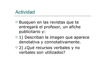 Actividad Busquen en las revistas que te entregará el profesor, un afiche publicitario y: 1) Describan la imagen que aparece denotativa y connotativamente. 2) ¿Qué recursos verbales y no verbales son utilizados? 