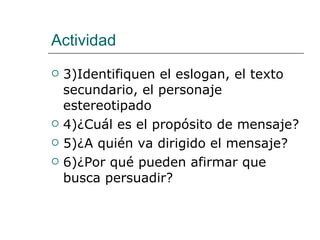 Actividad 3)Identifiquen el eslogan, el texto secundario, el personaje estereotipado  4)¿Cuál es el propósito de mensaje? 5)¿A quién va dirigido el mensaje? 6)¿Por qué pueden afirmar que busca persuadir? 