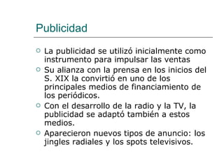 Publicidad La publicidad se utilizó inicialmente como instrumento para impulsar las ventas Su alianza con la prensa en los inicios del S. XIX la convirtió en uno de los principales medios de financiamiento de los periódicos. Con el desarrollo de la radio y la TV, la publicidad se adaptó también a estos medios. Aparecieron nuevos tipos de anuncio: los jingles radiales y los spots televisivos. 