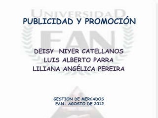 PUBLICIDAD Y PROMOCIÓN


 DEISY NIYER CATELLANOS
    LUIS ALBERTO PARRA
 LILIANA ANGÉLICA PEREIRA



      GESTION DE MERCADOS
       EAN- AGOSTO DE 2012
 