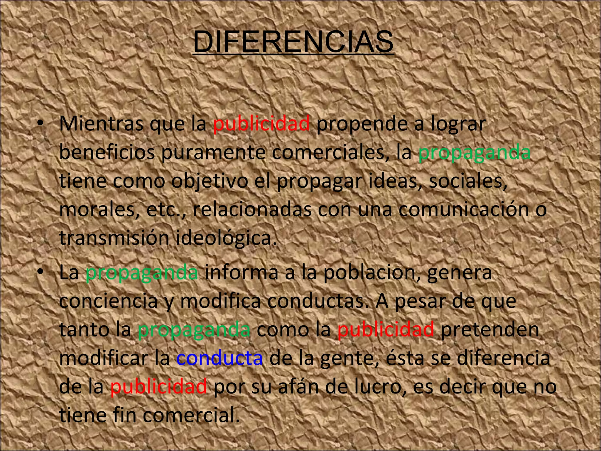 Mientras que la publicidad propende a lograr beneficios puramente comerciales, la propaganda tiene como objetivo el propagar ideas, sociales, morales, etc., relacionadas con una comunicación o transmisión ideológica. La propaganda informa a la poblacion, genera conciencia y modifica conductas. A pesar de que tanto la propaganda como la publicidad pretenden modificar la conducta de la gente, ésta se diferencia de la publicidad por su afán de lucro, es decir que no tiene fin comercial. DIFERENCIAS