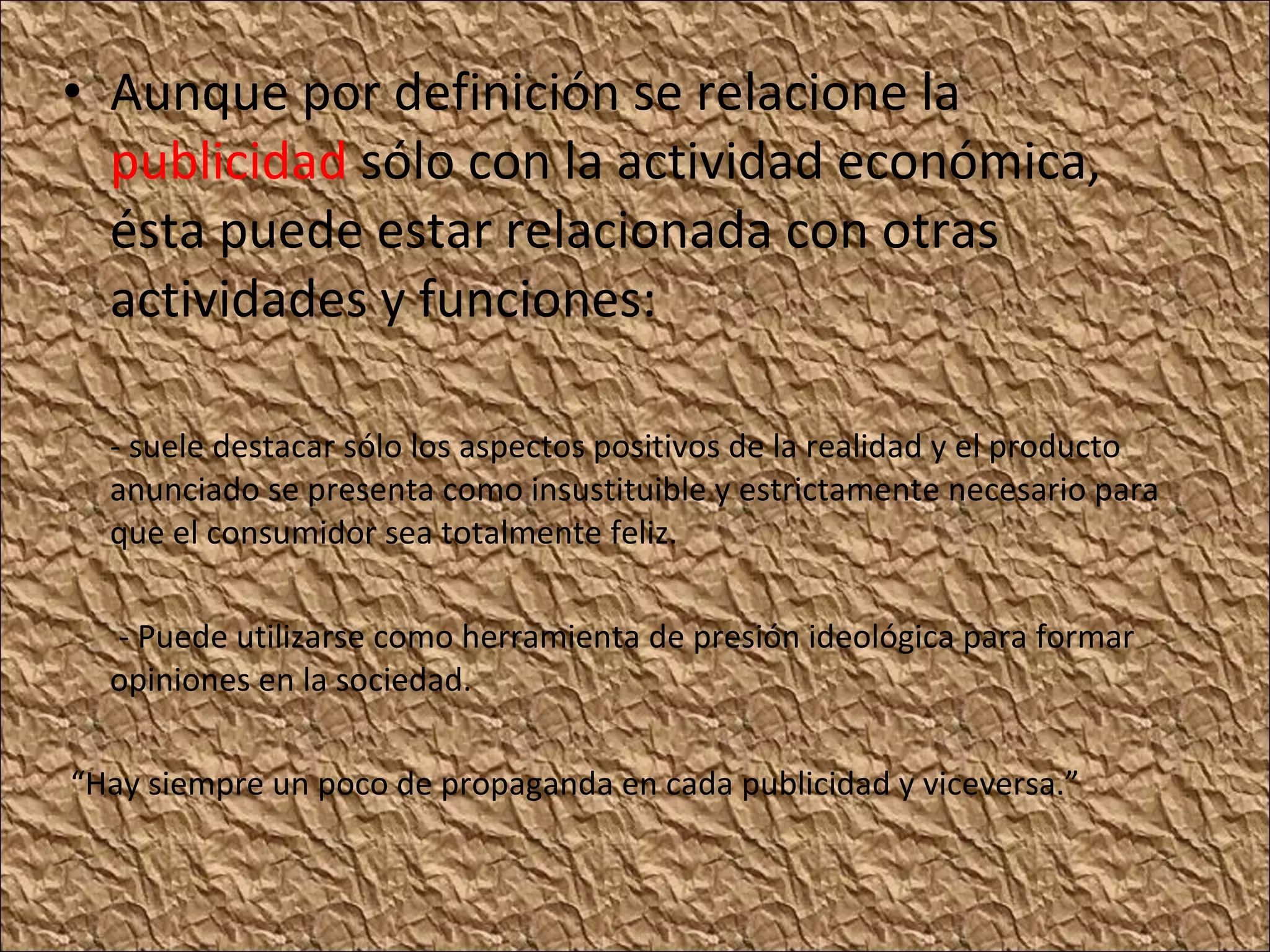 Aunque por definición se relacione la publicidad sólo con la actividad económica, ésta puede estar relacionada con otras actividades y funciones: - suele destacar sólo los aspectos positivos de la realidad y el producto anunciado se presenta como insustituible y estrictamente necesario para que el consumidor sea totalmente feliz. - Puede utilizarse como herramienta de presión ideológica para formar opiniones en la sociedad. “ Hay siempre un poco de propaganda en cada publicidad y viceversa.”