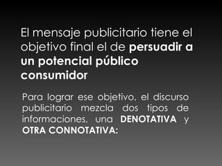 El mensaje publicitario tiene el objetivo final el de  persuadir a un potencial público consumidor Para lograr ese objetivo, el discurso publicitario mezcla dos tipos de informaciones, una  DENOTATIVA  y  OTRA CONNOTATIVA: 