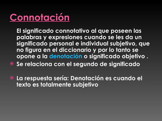 Connotación El significado connotativo al que poseen las palabras y expresiones cuando se les da un significado personal e individual subjetivo, que no figura en el diccionario y por lo tanto se opone a la  denotación  o significado objetivo .  Se relaciona con el segundo de significado  La respuesta sería: Denotación es cuando el texto es totalmente subjetivo 
