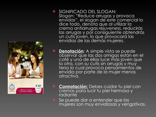 SIGNIFICADO DEL SLOGAN: Slogan: “Reduce arrugas y provoca envidas”, el slogan de este comercial lo dice todo, denota que al utilizar la crema antiarrugas  rejuveness , reducirás las arrugas y por consiguiente obtendrás un cutis joven, lo que provocará las envidias de las demás mujeres. Denotación : A simple vista se puede observar que las dos amigas están en el café y una de ellas luce más joven que la otra, con su cutis sin arrugas y muy terso lo cual provoca pensamientos de envidia por parte de la mujer menos atractiva. Connotación:  Debes cuidar tu piel con cremas para lucir tu piel hermosa y radiante Se puede dar a entender que las mujeres son muy envidiosas y vengativas.  
