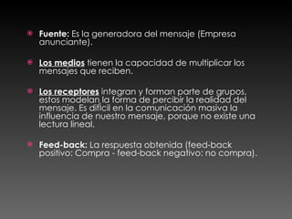 Fuente:  Es la generadora del mensaje (Empresa anunciante). Los medios  tienen la capacidad de multiplicar los mensajes que reciben. Los receptores  integran y forman parte de grupos, estos modelan la forma de percibir la realidad del mensaje. Es difícil en la comunicación masiva la influencia de nuestro mensaje, porque no existe una lectura lineal.  Feed-back:  La respuesta obtenida (feed-back positivo: Compra - feed-back negativo: no compra).  