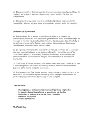 b) Etapa competitiva: Se inicia cuando el consumidor reconoce alguna utilidad del
producto, sin embargo, este aun debe probar que es superior frente a sus
competidores.

c) Etapa retentiva: Aparece cuando la utilidad del producto es ampliamente
reconocida y además goza de fuerte aceptación en un gran sector del mercado.



Elementos de la publicidad:

a) El anunciante: Es el agente económico que da inicio al proceso de
comunicación publicitaria. Sus decisiones generalmente están asociadas al tipo de
mensaje, el medio a través del cual se difundirá, el presupuesto de publicidad y la
duración de una campaña. Existen cuatro clases de anunciantes: fabricantes,
revendedores, personas físicas e instituciones.

b) La agencia publicitaria: Los anunciantes a menudo contratan los servicios de
agencias especializadas en la planeación, colocación y control de campañas
publicitarias, poniendo a prueba su experiencia creativa y administrativa para
diseñar mensajes específicos que influyan positivamente en el mercado del
anunciante.

c) Los medios: El tercer elemento esta dado por los medios de comunicación con
la función específica de difundir en tiempo y espacio, todos aquellos mensajes
que sean parte de una campaña publicitaria.

d) Los proveedores: Este tipo de agentes conocidos como freelancers aporta su
experiencia y conocimientos para asesorar y asistir en el proceso creativo, de
producción y/o administrativo del manejo de una campaña.



Características:

   -   Heterogeneidad en los distintos sistemas lingüísticos empleados.
   -   Innovación, la cual busca llamar la atención de los clientes.
   -   Redundancia en la caracterización de su contenido.
   -   Brevedad y concisión.
   -   Valores connotativos.



PROPAGANDA:
 