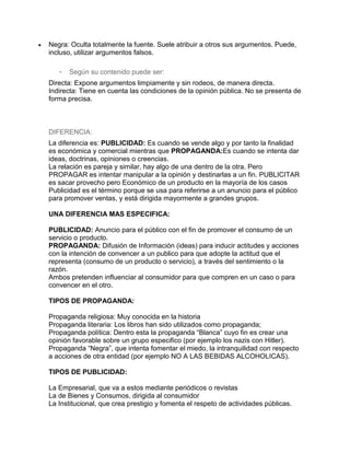 Negra: Oculta totalmente la fuente. Suele atribuir a otros sus argumentos. Puede,
incluso, utilizar argumentos falsos.

   -   Según su contenido puede ser:
Directa: Expone argumentos limpiamente y sin rodeos, de manera directa.
Indirecta: Tiene en cuenta las condiciones de la opinión pública. No se presenta de
forma precisa.



DIFERENCIA:
La diferencia es: PUBLICIDAD: Es cuando se vende algo y por tanto la finalidad
es económica y comercial mientras que PROPAGANDA:Es cuando se intenta dar
ideas, doctrinas, opiniones o creencias.
La relación es pareja y similar, hay algo de una dentro de la otra. Pero
PROPAGAR es intentar manipular a la opinión y destinarlas a un fin. PUBLICITAR
es sacar provecho pero Económico de un producto en la mayoría de los casos
Publicidad es el término porque se usa para referirse a un anuncio para el público
para promover ventas, y está dirigida mayormente a grandes grupos.

UNA DIFERENCIA MAS ESPECIFICA:

PUBLICIDAD: Anuncio para el público con el fin de promover el consumo de un
servicio o producto.
PROPAGANDA: Difusión de Información (ideas) para inducir actitudes y acciones
con la intención de convencer a un publico para que adopte la actitud que el
representa (consumo de un producto o servicio), a través del sentimiento o la
razón.
Ambos pretenden influenciar al consumidor para que compren en un caso o para
convencer en el otro.

TIPOS DE PROPAGANDA:

Propaganda religiosa: Muy conocida en la historia
Propaganda literaria: Los libros han sido utilizados como propaganda;
Propaganda política: Dentro esta la propaganda “Blanca” cuyo fin es crear una
opinión favorable sobre un grupo especifico (por ejemplo los nazis con Hitler).
Propaganda “Negra”, que intenta fomentar el miedo, la intranquilidad con respecto
a acciones de otra entidad (por ejemplo NO A LAS BEBIDAS ALCOHOLICAS).

TIPOS DE PUBLICIDAD:

La Empresarial, que va a estos mediante periódicos o revistas
La de Bienes y Consumos, dirigida al consumidor
La Institucional, que crea prestigio y fomenta el respeto de actividades públicas.
 