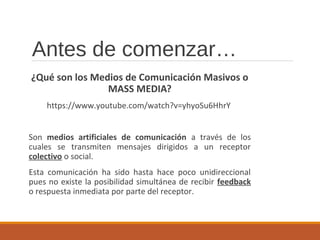Antes de comenzar…
¿Qué son los Medios de Comunicación Masivos o
MASS MEDIA?
https://www.youtube.com/watch?v=yhyoSu6HhrY
Son medios artificiales de comunicación a través de los
cuales se transmiten mensajes dirigidos a un receptor
colectivo o social.
Esta comunicación ha sido hasta hace poco unidireccional
pues no existe la posibilidad simultánea de recibir feedback
o respuesta inmediata por parte del receptor.
 