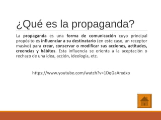¿Qué es la propaganda?
La propaganda es una forma de comunicación cuyo principal
propósito es influenciar a su destinatario (en este caso, un receptor
masivo) para crear, conservar o modificar sus acciones, actitudes,
creencias y hábitos. Esta influencia se orienta a la aceptación o
rechazo de una idea, acción, ideología, etc.
https://www.youtube.com/watch?v=1DqGaArxdxo
 