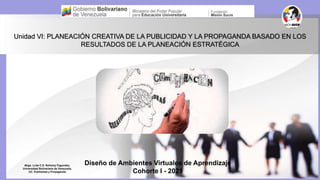 Unidad VI: PLANEACIÓN CREATIVA DE LA PUBLICIDAD Y LA PROPAGANDA BASADO EN LOS
RESULTADOS DE LA PLANEACIÓN ESTRATÉGICA
Diseño de Ambientes Virtuales de Aprendizaje
Cohorte I - 2021
Abga. Lcda C.S. Nohemy Fagundez,
Universidad Bolivariana de Venezuela,
UC. Publisidad y Propaganda
 