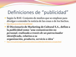 Definiciones de “publicidad”
 Según la RAE: Conjunto de medios que se emplean para

divulgar o extender la noticia de las cosas o de los hechos.


http://lema.rae.es/drae/?val=publicidad

 El Diccionario de Marketing de Cultural S.A., define a

la publicidad como "una comunicación no
personal, realizada a través de un patrocinador
identificado, relativa a su
organización, producto, servicio o idea"


http://www.promonegocios.net/mercadotecnia/publicidad-definicion-concepto.html

 