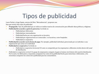 Tipos de publicidad
Laura Fischer y Jorge Espejo, autores del libro "Mercadotecnia", proponen una
lista que incluye diez tipos de publicidad :

Propaganda: Tipo de publicidad que se realiza en medios masivos de comunicación para difundir ideas políticas y religiosas.

Publicidad de acuerdo a quién lo patrocina: Se divide en:

Publicidad por fabricantes

Publicidad por intermediarios

Publicidad hecha por una organización no lucrativa

Publicidad por organizaciones no comerciales / no lucrativas, como hospitales.

Publicidad en cooperativa

Publicidad de acuerdo con la forma de pago: Por ejemplo, publicidad individual, patrocinada por un individuo o una
organización que actúa en lo individual.

Publicidad en cooperativa: Se divide en:

Publicidad en cooperativa horizontal: El costo es compartido por los empresarios a diferentes niveles dentro del canal
de distribución.

Publicidad en cooperativa vertical: Un grupo de empresarios comparte el gasto al mismo nivel dentro del canal de distribución.
Por lo tanto, los fabricantes y mayoristas comparten los costos de la publicidad hecha para minoristas o fabricantes, y los
minoristas comparten los costos de la publicidad para los consumidores.

 