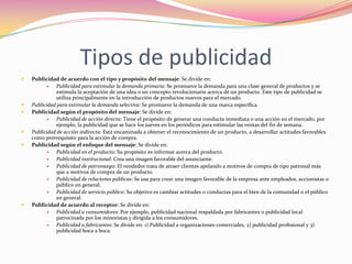 Tipos de publicidad










Publicidad de acuerdo con el tipo y propósito del mensaje: Se divide en:

Publicidad para estimular la demanda primaria: Se promueve la demanda para una clase general de productos y se
estimula la aceptación de una idea o un concepto revolucionario acerca de un producto. Este tipo de publicidad se
utiliza principalmente en la introducción de productos nuevos para el mercado.
Publicidad para estimular la demanda selectiva: Se promueve la demanda de una marca específica.
Publicidad según el propósito del mensaje: Se divide en:

Publicidad de acción directa: Tiene el propósito de generar una conducta inmediata o una acción en el mercado, por
ejemplo, la publicidad que se hace los jueves en los periódicos para estimular las ventas del fin de semana.
Publicidad de acción indirecta: Está encaminada a obtener el reconocimiento de un producto, a desarrollar actitudes favorables
como prerrequisito para la acción de compra.
Publicidad según el enfoque del mensaje: Se divide en:

Publicidad en el producto: Su propósito es informar acerca del producto.

Publicidad institucional: Crea una imagen favorable del anunciante.

Publicidad de patronazgo: El vendedor trata de atraer clientes apelando a motivos de compra de tipo patronal más
que a motivos de compra de un producto.

Publicidad de relaciones públicas: Se usa para crear una imagen favorable de la empresa ante empleados, accionistas o
público en general.

Publicidad de servicio público: Su objetivo es cambiar actitudes o conductas para el bien de la comunidad o el público
en general.
Publicidad de acuerdo al receptor: Se divide en:

Publicidad a consumidores: Por ejemplo, publicidad nacional respaldada por fabricantes o publicidad local
patrocinada por los minoristas y dirigida a los consumidores.

Publicidad a fabricantes: Se divide en: 1) Publicidad a organizaciones comerciales, 2) publicidad profesional y 3)
publicidad boca a boca.

 