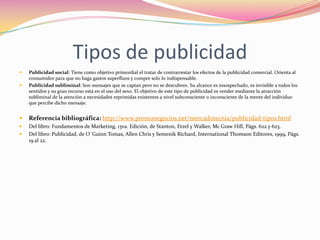 Tipos de publicidad



Publicidad social: Tiene como objetivo primordial el tratar de contrarrestar los efectos de la publicidad comercial. Orienta al
consumidor para que no haga gastos superfluos y compre solo lo indispensable.
Publicidad subliminal: Son mensajes que se captan pero no se descubren. Su alcance es insospechado, es invisible a todos los
sentidos y su gran recurso está en el uso del sexo. El objetivo de este tipo de publicidad es vender mediante la atracción
subliminal de la atención a necesidades reprimidas existentes a nivel subconsciente o inconsciente de la mente del individuo
que percibe dicho mensaje.



Referencia bibliográfica: http://www.promonegocios.net/mercadotecnia/publicidad-tipos.html



Del libro: Fundamentos de Marketing, 13va. Edición, de Stanton, Etzel y Walker, Mc Graw Hill, Págs. 622 y 623.
Del libro: Publicidad, de O´Guinn Tomas, Allen Chris y Semenik Richard, International Thomson Editores, 1999, Págs.
19 al 22.



 