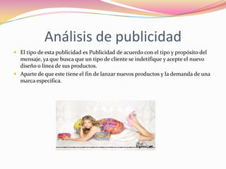 Análisis de publicidad
 El tipo de esta publicidad es Publicidad de acuerdo con el tipo y propósito del

mensaje, ya que busca que un tipo de cliente se indetifique y acepte el nuevo
diseño o línea de sus productos.
 Aparte de que este tiene el fin de lanzar nuevos productos y la demanda de una
marca especifica.

 