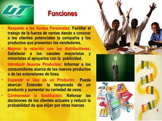 Funciones
•

•
•
•
•

Respaldo a las Ventas Personales: Facilitar el
trabajo de la fuerza de ventas dando a conocer
a los clientes potenciales la compañía y los
productos que presentan los vendedores.
Mejorar la relación con los distribuidores:
Satisfacer a los canales mayoristas y
minoristas al apoyarlos con la publicidad.
Introducir Nuevos Productos: Informar a los
consumidores acerca de los nuevos productos
o de las extensiones de línea.
Expandir el Uso de un Producto:  Puede
abarcar: Extender la temporada de un
producto y aumentar su variedad de usos.
Contrarestar la Sustitución: Reforzar las
decisiones de los clientes actuales y reducir la
probabilidad de que elijan por otras marcas

 