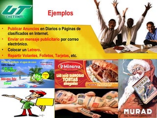 Ejemplos
•
•
•
•

Publicar Anuncios en Diarios o Páginas de
clasificados en Internet.
Enviar un mensaje publicitario por correo
electrónico.
Colocar un Letrero.
Repartir Volantes, Folletos, Tarjetas, etc.

 