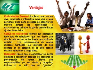 Ventajas
•

•

•

Confrontación Personal: Implican una relación
viva, inmediata e interactiva entre dos o más
personas. Cada parte es capaz de observar de
manera
directa
las
necesidades
y
características del otro, lo que le permite hacer
ajustes inmediatos.
Cultivo de Relaciones: Permite que aparezcan
todo tipo de relaciones, que van desde una
simple relación de ventas hasta una profunda
amistad . Los representantes de ventas
eficaces mantienen los intereses de sus
clientes en el corazón, si es que desean
entablar relaciones a largo plazo.
Respuesta: Hacen que el comprador se sienta
obligado a responder después de escuchar la
presentación
de
ventas.
Siente
una
responsabilidad por ser atento y receptivo,
incluso si es solo con un “gracias”.

 