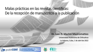 Malas prácticas en las revistas científicas:
De la recepción de manuscritos a la publicación
Dr. Juan D. Machin Mastromatteo
Universidad Autónoma de Chihuahua
La Habana, Cuba, 1 de abril de 2022
 