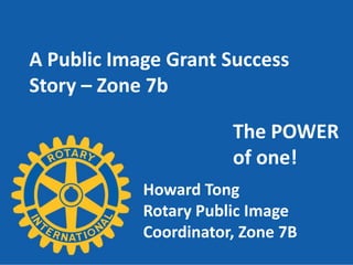 A Public Image Grant Success
Story – Zone 7b

                       The POWER
                       of one!
            Howard Tong
            Rotary Public Image
            Coordinator, Zone 7B
 