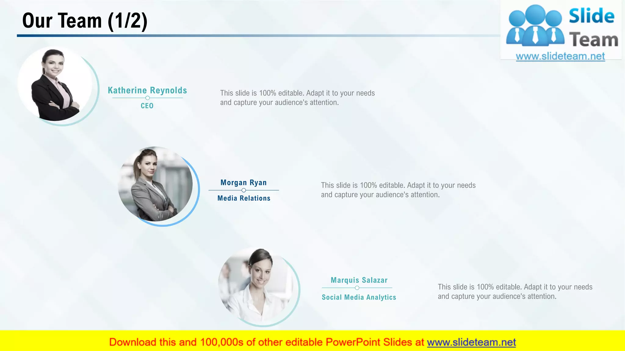 Our Team (1/2)
This slide is 100% editable. Adapt it to your needs
and capture your audience's attention.
Katherine Reynolds
CEO
This slide is 100% editable. Adapt it to your needs
and capture your audience's attention.
Morgan Ryan
Media Relations
This slide is 100% editable. Adapt it to your needs
and capture your audience's attention.
Marquis Salazar
Social Media Analytics
17
 