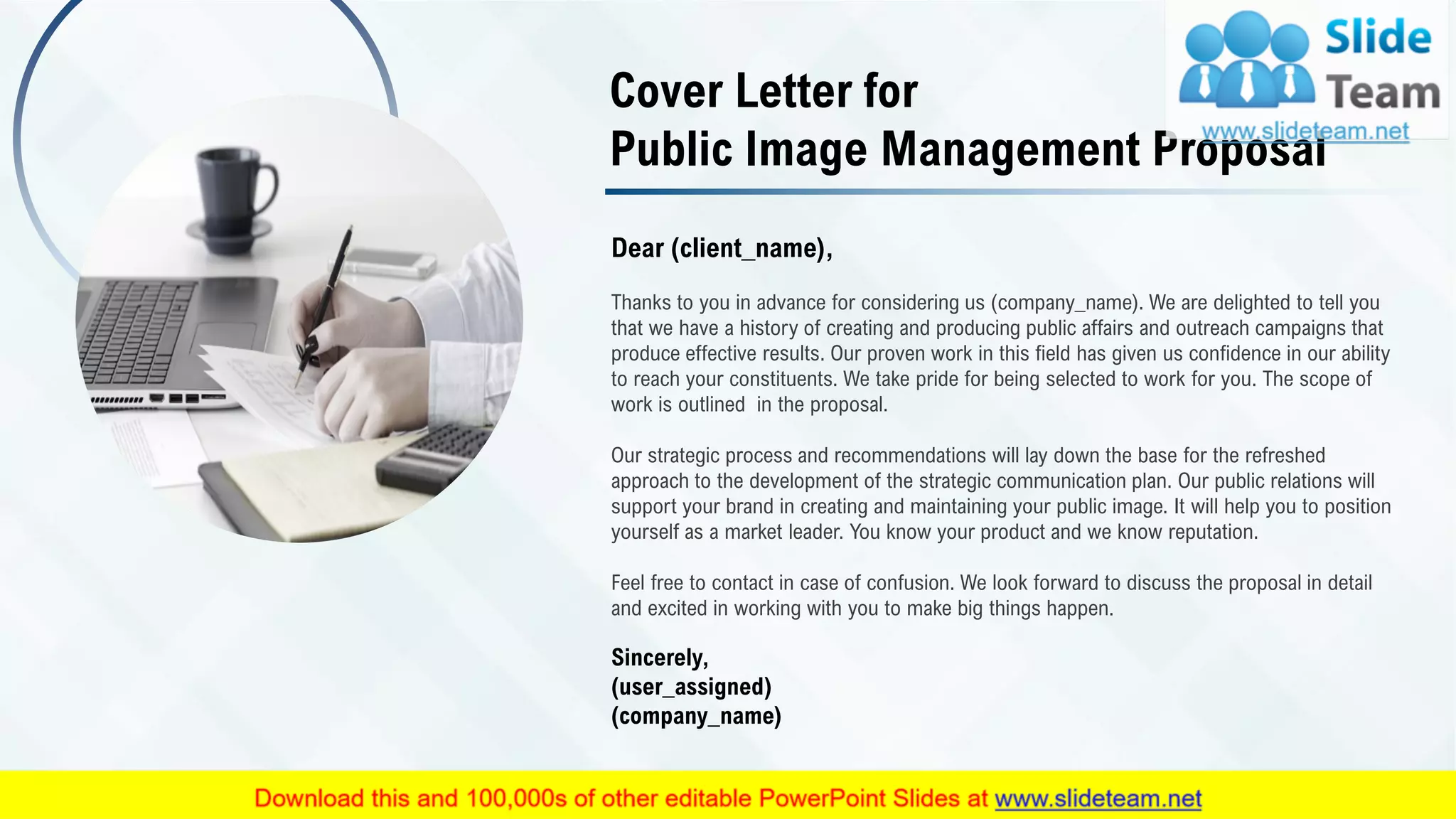 Dear (client_name),
Thanks to you in advance for considering us (company_name). We are delighted to tell you
that we have a history of creating and producing public affairs and outreach campaigns that
produce effective results. Our proven work in this field has given us confidence in our ability
to reach your constituents. We take pride for being selected to work for you. The scope of
work is outlined in the proposal.
Our strategic process and recommendations will lay down the base for the refreshed
approach to the development of the strategic communication plan. Our public relations will
support your brand in creating and maintaining your public image. It will help you to position
yourself as a market leader. You know your product and we know reputation.
Feel free to contact in case of confusion. We look forward to discuss the proposal in detail
and excited in working with you to make big things happen.
Sincerely,
(user_assigned)
(company_name)
Cover Letter for
Public Image Management Proposal
2
 
