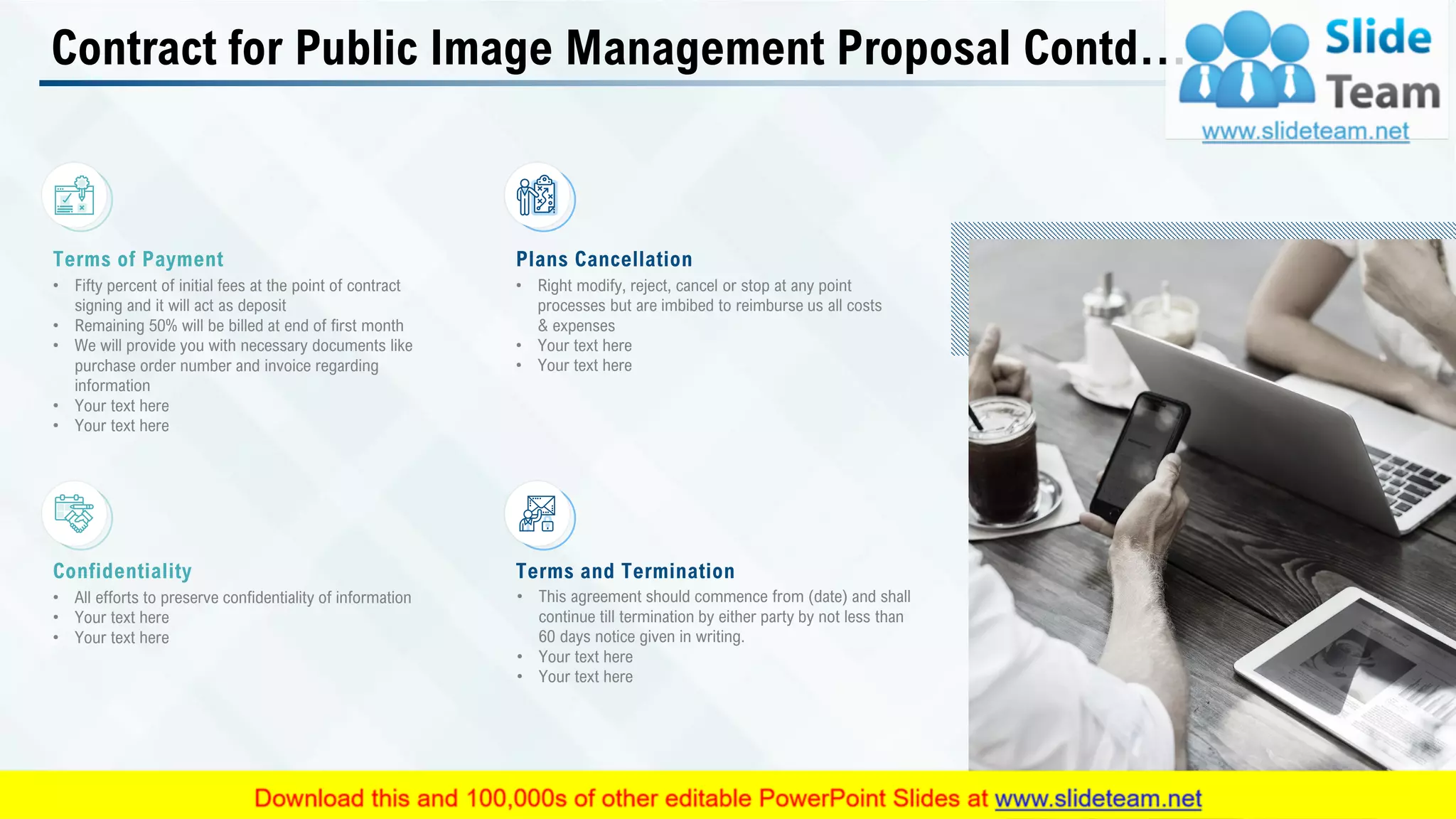 Contract for Public Image Management Proposal Contd…
Terms of Payment
• Fifty percent of initial fees at the point of contract
signing and it will act as deposit
• Remaining 50% will be billed at end of first month
• We will provide you with necessary documents like
purchase order number and invoice regarding
information
• Your text here
• Your text here
Plans Cancellation
• Right modify, reject, cancel or stop at any point
processes but are imbibed to reimburse us all costs
& expenses
• Your text here
• Your text here
Confidentiality
• All efforts to preserve confidentiality of information
• Your text here
• Your text here
Terms and Termination
• This agreement should commence from (date) and shall
continue till termination by either party by not less than
60 days notice given in writing.
• Your text here
• Your text here
This slide is 100% editable. Adapt it to your needs and capture your audience's attention. 25
 