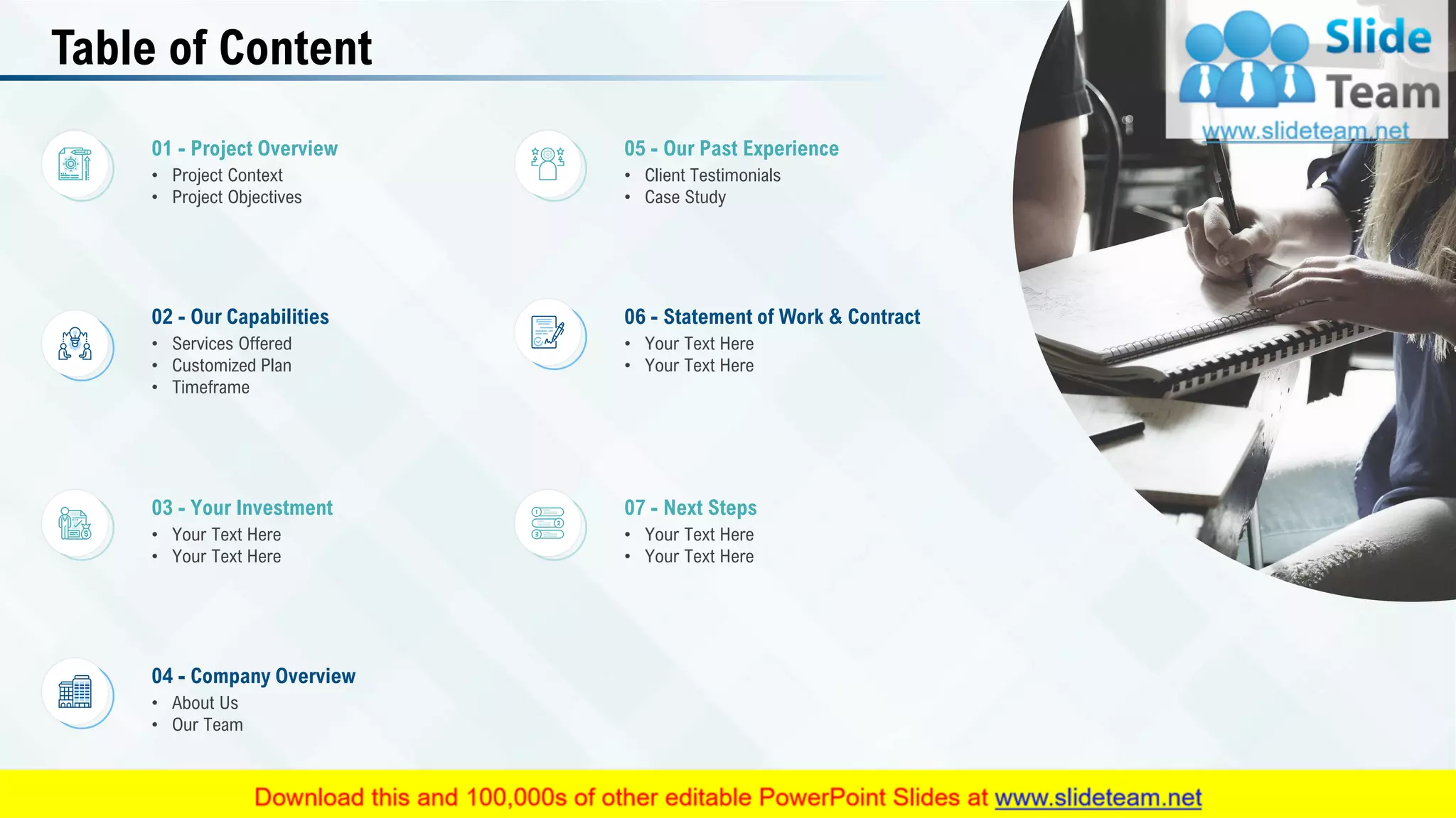 Table of Content
07 - Next Steps
• Your Text Here
• Your Text Here
03 - Your Investment
• Your Text Here
• Your Text Here
04 - Company Overview
• About Us
• Our Team
01 - Project Overview
• Project Context
• Project Objectives
05 - Our Past Experience
• Client Testimonials
• Case Study
02 - Our Capabilities
• Services Offered
• Customized Plan
• Timeframe
06 - Statement of Work & Contract
• Your Text Here
• Your Text Here
3
 