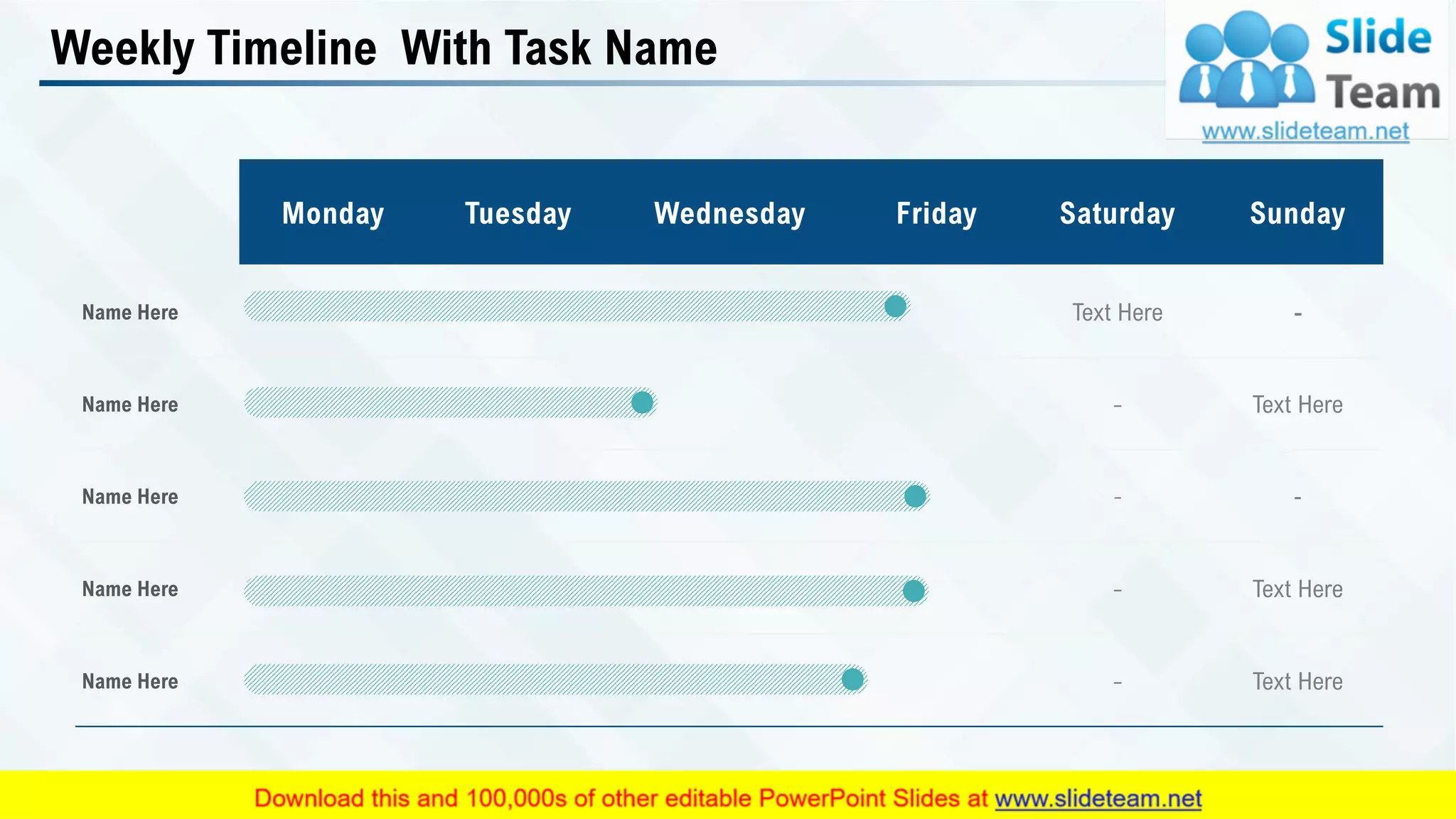 Weekly Timeline With Task Name
Monday Tuesday Wednesday Friday Saturday Sunday
Name Here Text Here -
Name Here - Text Here
Name Here - -
Name Here - Text Here
Name Here - Text Here
34
 