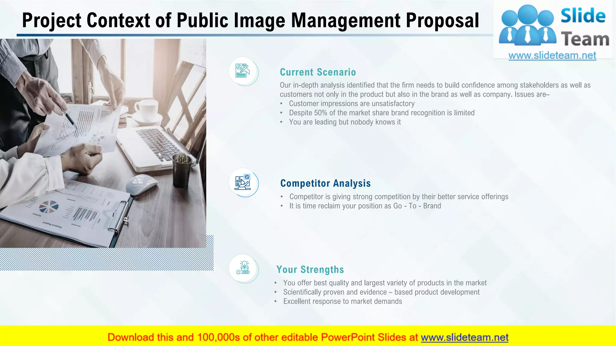 Project Context of Public Image Management Proposal
Our in-depth analysis identified that the firm needs to build confidence among stakeholders as well as
customers not only in the product but also in the brand as well as company. Issues are–
• Customer impressions are unsatisfactory
• Despite 50% of the market share brand recognition is limited
• You are leading but nobody knows it
Current Scenario
• Competitor is giving strong competition by their better service offerings
• It is time reclaim your position as Go - To - Brand
Competitor Analysis
• You offer best quality and largest variety of products in the market
• Scientifically proven and evidence – based product development
• Excellent response to market demands
Your Strengths
This slide is 100% editable. Adapt it to your needs and capture your audience's attention. 5
 