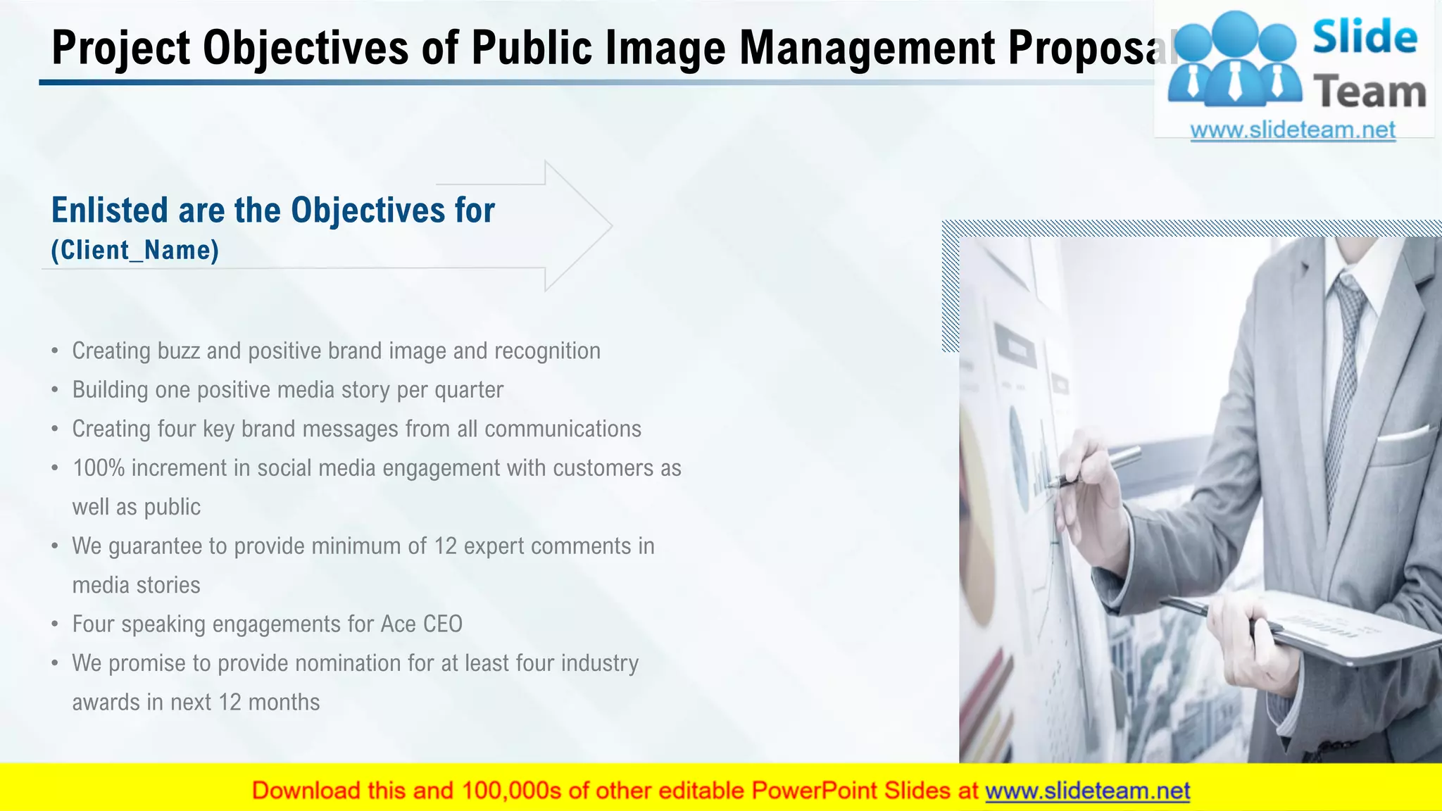 Project Objectives of Public Image Management Proposal
• Creating buzz and positive brand image and recognition
• Building one positive media story per quarter
• Creating four key brand messages from all communications
• 100% increment in social media engagement with customers as
well as public
• We guarantee to provide minimum of 12 expert comments in
media stories
• Four speaking engagements for Ace CEO
• We promise to provide nomination for at least four industry
awards in next 12 months
(Client_Name)
Enlisted are the Objectives for
This slide is 100% editable. Adapt it to your needs and capture your audience's attention. 6
 