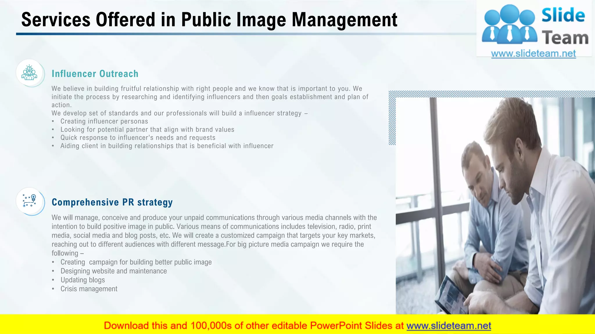 Services Offered in Public Image Management
Comprehensive PR strategy
We will manage, conceive and produce your unpaid communications through various media channels with the
intention to build positive image in public. Various means of communications includes television, radio, print
media, social media and blog posts, etc. We will create a customized campaign that targets your key markets,
reaching out to different audiences with different message.For big picture media campaign we require the
following –
• Creating campaign for building better public image
• Designing website and maintenance
• Updating blogs
• Crisis management
Influencer Outreach
We believe in building fruitful relationship with right people and we know that is important to you. We
initiate the process by researching and identifying influencers and then goals establishment and plan of
action.
We develop set of standards and our professionals will build a influencer strategy –
• Creating influencer personas
• Looking for potential partner that align with brand values
• Quick response to influencer’s needs and requests
• Aiding client in building relationships that is beneficial with influencer
This slide is 100% editable. Adapt it to your needs and capture your audience's attention. 8
 