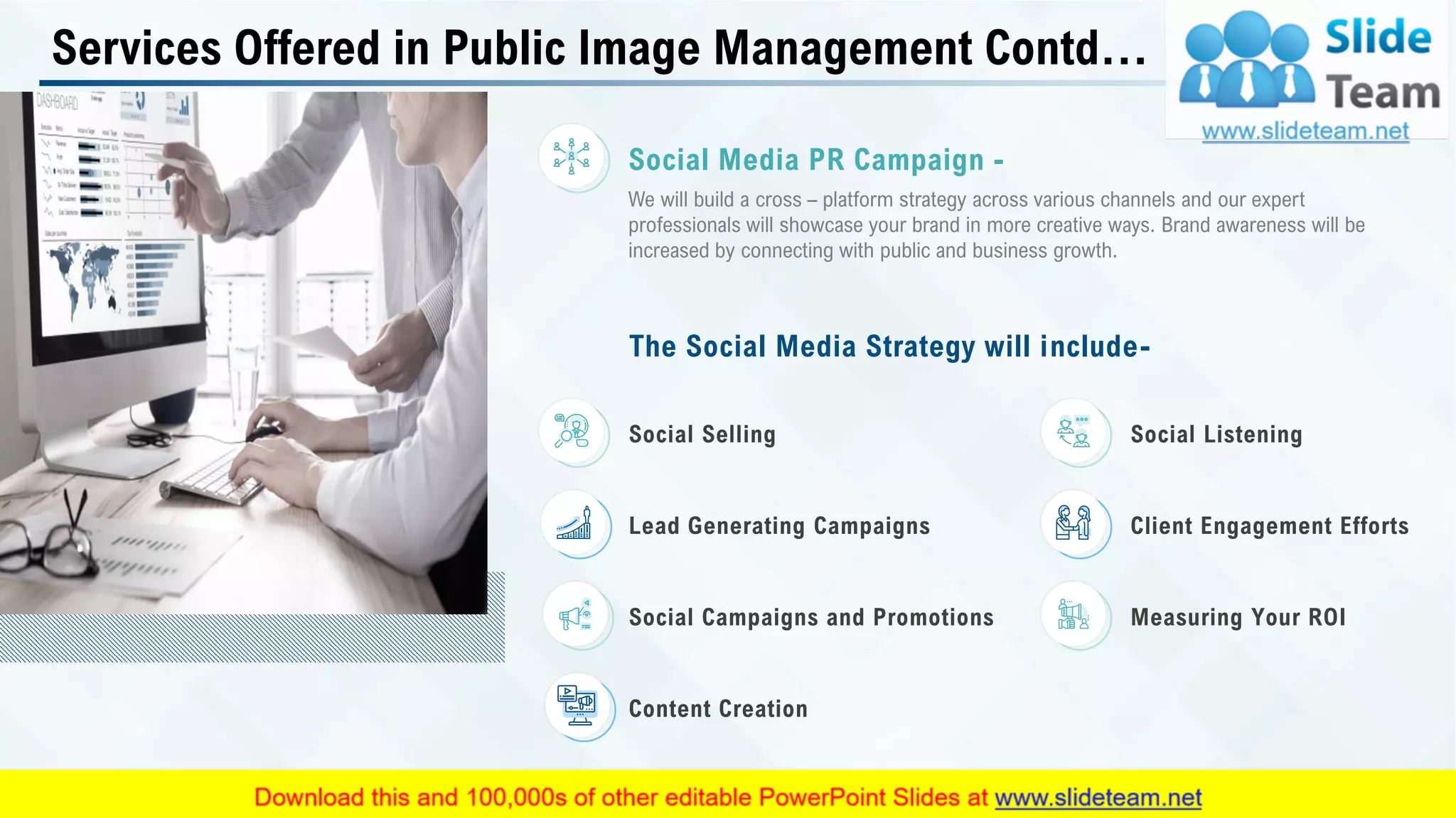 Services Offered in Public Image Management Contd…
The Social Media Strategy will include-
Content Creation
Measuring Your ROISocial Campaigns and Promotions
Client Engagement EffortsLead Generating Campaigns
Social ListeningSocial Selling
We will build a cross – platform strategy across various channels and our expert
professionals will showcase your brand in more creative ways. Brand awareness will be
increased by connecting with public and business growth.
Social Media PR Campaign -
This slide is 100% editable. Adapt it to your needs and capture your audience's attention. 9
 