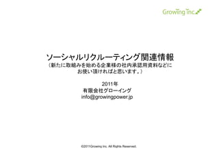 ソーシャルリクルーティング関連情報
（新たに取組みを始める企業様の社内承認用資料などに
      お使い頂ければと思います。）

              2011年
       有限会社グローイング
      info@growingpower.jp




      ©2011Growing Inc. All Rights Reserved.
 