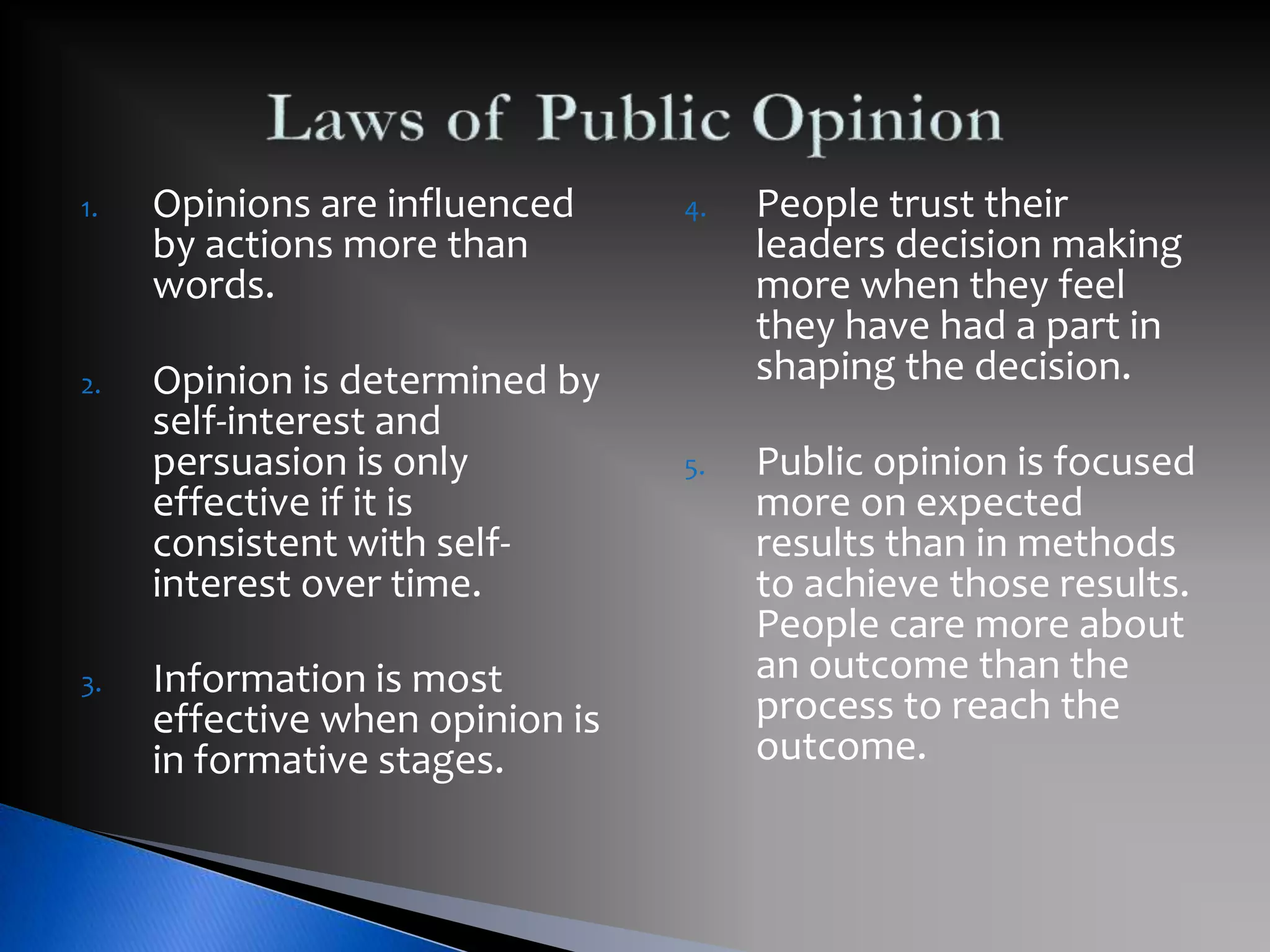 4. People trust their
leaders decision making
more when they feel
they have had a part in
shaping the decision.
5. Public opinion is focused
more on expected
results than in methods
to achieve those results.
People care more about
an outcome than the
process to reach the
outcome.
1. Opinions are influenced
by actions more than
words.
2. Opinion is determined by
self-interest and
persuasion is only
effective if it is
consistent with self-
interest over time.
3. Information is most
effective when opinion is
in formative stages.
 