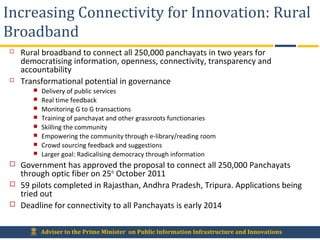Adviser to the Prime Minister on Public Information Infrastructure and Innovations
Increasing Connectivity for Innovation: Rural
Broadband
 Rural broadband to connect all 250,000 panchayats in two years for
democratising information, openness, connectivity, transparency and
accountability
 Transformational potential in governance
 Delivery of public services
 Real time feedback
 Monitoring G to G transactions
 Training of panchayat and other grassroots functionaries
 Skilling the community
 Empowering the community through e-library/reading room
 Crowd sourcing feedback and suggestions
 Larger goal: Radicalising democracy through information
 Government has approved the proposal to connect all 250,000 Panchayats
through optic fiber on 25th
October 2011
 59 pilots completed in Rajasthan, Andhra Pradesh, Tripura. Applications being
tried out
 Deadline for connectivity to all Panchayats is early 2014
 