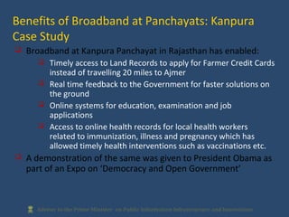  Broadband at Kanpura Panchayat in Rajasthan has enabled:
 Timely access to Land Records to apply for Farmer Credit Cards
instead of travelling 20 miles to Ajmer
 Real time feedback to the Government for faster solutions on
the ground
 Online systems for education, examination and job
applications
 Access to online health records for local health workers
related to immunization, illness and pregnancy which has
allowed timely health interventions such as vaccinations etc.
 A demonstration of the same was given to President Obama as
part of an Expo on ‘Democracy and Open Government’
Benefits of Broadband at Panchayats: Kanpura
Case Study
 