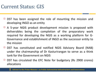 Adviser to the Prime Minister on Public Information Infrastructure and Innovations
Current Status: GIS
 DST has been assigned the role of mounting the mission and
developing INGO as an entity
 A 5-year NGIS product development mission is proposed with
deliverables being the completion of the preparatory work
required for developing the NGIS as a working platform for G-
Governance and establishment of INGO as the successor entity to
the mission
 DST has constituted and notified NGIS Advisory Board (NAB)
under the chairmanship of Dr Kasturirangan to serve as a think
tank for the Government on NGIS
 DST has circulated the EFC Note for budgetary (Rs 2900 crores)
allocations
 