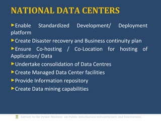 NATIONAL DATA CENTERS
►Enable Standardized Development/ Deployment
platform
►Create Disaster recovery and Business continuity plan
►Ensure Co-hosting / Co-Location for hosting of
Application/ Data
►Undertake consolidation of Data Centres
►Create Managed Data Center facilities
►Provide Information repository
►Create Data mining capabilities
 