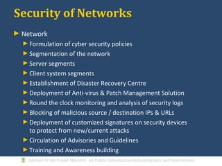 Security of Networks
► Network
►Formulation of cyber security policies
►Segmentation of the network
►Server segments
►Client system segments
►Establishment of Disaster Recovery Centre
►Deployment of Anti-virus & Patch Management Solution
►Round the clock monitoring and analysis of security logs
►Blocking of malicious source / destination IPs & URLs
►Deployment of customized signatures on security devices
to protect from new/current attacks
►Circulation of Advisories and Guidelines
►Training and Awareness building
 