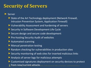 ► Server
►State of the Art Technology deployment (Network Firewall,
Intrusion Prevention System, Application Firewall)
►Vulnerability Assessment and hardening of servers
►Security in Software Development Life Cycle
►Secure design and secure code development
►Pre-hosting Security Audit of websites
►Automated scanning
►Manual penetration testing
►Random checking for vulnerabilities in production sites
►Security monitoring of web sites for inserted malicious links
►Analysis of server logs for malicious attempts
►Customised signatures deployment on security devices to protect
from new/current attacks
Security of Servers
 