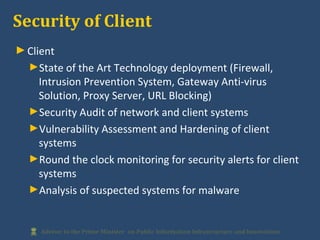 ►Client
►State of the Art Technology deployment (Firewall,
Intrusion Prevention System, Gateway Anti-virus
Solution, Proxy Server, URL Blocking)
►Security Audit of network and client systems
►Vulnerability Assessment and Hardening of client
systems
►Round the clock monitoring for security alerts for client
systems
►Analysis of suspected systems for malware
Security of Client
 