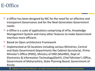 Adviser to the Prime Minister on Public Information Infrastructure and Innovations
E-Office
 e-Office has been designed by NIC for the need for an effective and
transparent Governance and for the Next Generation Government
needs.
 e-Office is a suite of applications comprising of eFile, Knowledge
Management System and many other features to make Government
interface more efficient.
 Based on Open architecture Framework
 Implemented at 55 locations including various Ministries, Central
and State Government Departments like Cabinet Secretariat, Prime
Minister’s Office (PMO), Ministry of HRD (MoHRD), Dept of
Electronics & Information Technology(DeitY), Chief Minister’s Office,
Government of Maharashtra, State Planning Board, Government of
Kerala
32
 