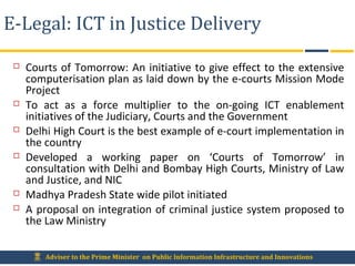 Adviser to the Prime Minister on Public Information Infrastructure and Innovations
E-Legal: ICT in Justice Delivery
 Courts of Tomorrow: An initiative to give effect to the extensive
computerisation plan as laid down by the e-courts Mission Mode
Project
 To act as a force multiplier to the on-going ICT enablement
initiatives of the Judiciary, Courts and the Government
 Delhi High Court is the best example of e-court implementation in
the country
 Developed a working paper on ‘Courts of Tomorrow’ in
consultation with Delhi and Bombay High Courts, Ministry of Law
and Justice, and NIC
 Madhya Pradesh State wide pilot initiated
 A proposal on integration of criminal justice system proposed to
the Law Ministry
 